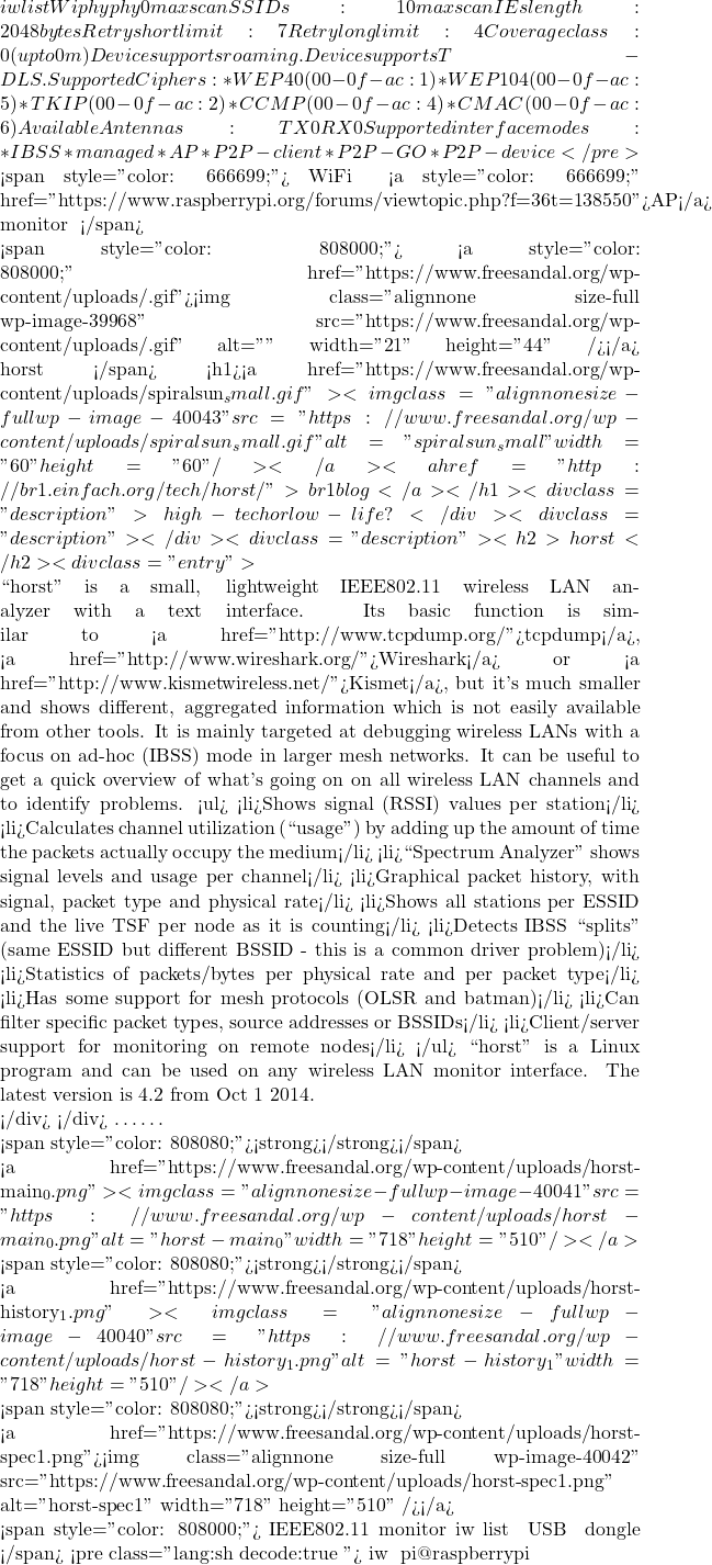 iw list Wiphy phy0 	max # scan SSIDs: 10 	max scan IEs length: 2048 bytes 	Retry short limit: 7 	Retry long limit: 4 	Coverage class: 0 (up to 0m) 	Device supports roaming. 	Device supports T-DLS. 	Supported Ciphers: 		* WEP40 (00-0f-ac:1) 		* WEP104 (00-0f-ac:5) 		* TKIP (00-0f-ac:2) 		* CCMP (00-0f-ac:4) 		* CMAC (00-0f-ac:6) 	Available Antennas: TX 0 RX 0 	Supported interface modes: 		 * IBSS 		 * managed 		 * AP 		 * P2P-client 		 * P2P-GO 		 * P2P-device </pre>    <span style="color: #666699;">來看，這個 WiFi 雖可以用作『 <a style="color: #666699;" href="https://www.raspberrypi.org/forums/viewtopic.php?f=36&t=138550">AP</a> 』熱點，但是沒有『 monitor 』模式，就無法跑『地壘』這類工具軟體的哩︰ </span>     <span style="color: #808000;">不論用什麼樣的『 <a style="color: #808000;" href="https://www.freesandal.org/wp-content/uploads/金文尺.gif"><img class="alignnone size-full wp-image-39968" src="https://www.freesandal.org/wp-content/uploads/金文尺.gif" alt="金文尺" width="21" height="44" /></a> 』尺來度量，都得了解那根尺的構成，以及量到數值的意義，要如何校正資料，方能有實際的用途。為此特別介紹一個稱之為『地壘』 horst 的軟體︰</span> <h1><a href="https://www.freesandal.org/wp-content/uploads/spiralsun_small.gif"><img class="alignnone size-full wp-image-40043" src="https://www.freesandal.org/wp-content/uploads/spiralsun_small.gif" alt="spiralsun_small" width="60" height="60" /></a><a href="http://br1.einfach.org/tech/horst/">br1 blog</a></h1> <div class="description">high-tech or low-life?</div> <div class="description"></div> <div class="description"> <h2>horst</h2> <div class="entry">  ``horst'' is a small, lightweight IEEE802.11 wireless LAN analyzer with a text interface. Its basic function is similar to <a href="http://www.tcpdump.org/">tcpdump</a>, <a href="http://www.wireshark.org/">Wireshark</a> or <a href="http://www.kismetwireless.net/">Kismet</a>, but it's much smaller and shows different, aggregated information which is not easily available from other tools. It is mainly targeted at debugging wireless LANs with a focus on ad-hoc (IBSS) mode in larger mesh networks. It can be useful to get a quick overview of what's going on on all wireless LAN channels and to identify problems. <ul> 	<li>Shows signal (RSSI) values per station</li> 	<li>Calculates channel utilization (``usage'') by adding up the amount of time the packets actually occupy the medium</li> 	<li>``Spectrum Analyzer'' shows signal levels and usage per channel</li> 	<li>Graphical packet history, with signal, packet type and physical rate</li> 	<li>Shows all stations per ESSID and the live TSF per node as it is counting</li> 	<li>Detects IBSS ``splits'' (same ESSID but different BSSID - this is a common driver problem)</li> 	<li>Statistics of packets/bytes per physical rate and per packet type</li> 	<li>Has some support for mesh protocols (OLSR and batman)</li> 	<li>Can filter specific packet types, source addresses or BSSIDs</li> 	<li>Client/server support for monitoring on remote nodes</li> </ul> ``horst'' is a Linux program and can be used on any wireless LAN monitor interface. The latest version is 4.2 from Oct 1 2014.  </div> </div> ……  <span style="color: #808080;"><strong>【主畫面】</strong></span>  <a href="https://www.freesandal.org/wp-content/uploads/horst-main_0.png"><img class="alignnone size-full wp-image-40041" src="https://www.freesandal.org/wp-content/uploads/horst-main_0.png" alt="horst-main_0" width="718" height="510" /></a>  <span style="color: #808080;"><strong>【訊號‧雜訊‧歷史】</strong></span>  <a href="https://www.freesandal.org/wp-content/uploads/horst-history_1.png"><img class="alignnone size-full wp-image-40040" src="https://www.freesandal.org/wp-content/uploads/horst-history_1.png" alt="horst-history_1" width="718" height="510" /></a>  <span style="color: #808080;"><strong>【頻譜分析】</strong></span>  <a href="https://www.freesandal.org/wp-content/uploads/horst-spec1.png"><img class="alignnone size-full wp-image-40042" src="https://www.freesandal.org/wp-content/uploads/horst-spec1.png" alt="horst-spec1" width="718" height="510" /></a>  <span style="color: #808000;">以期加深讀者對無線網路的認識。由於這個程式使用 IEEE802.11 的『monitor』操作模式，讀者可用『 iw list 』來確認 USB 無線 dongle 是否具有這個模式︰</span> <pre class="lang:sh decode:true "># iw 工具安裝 pi@raspberrypi ~
