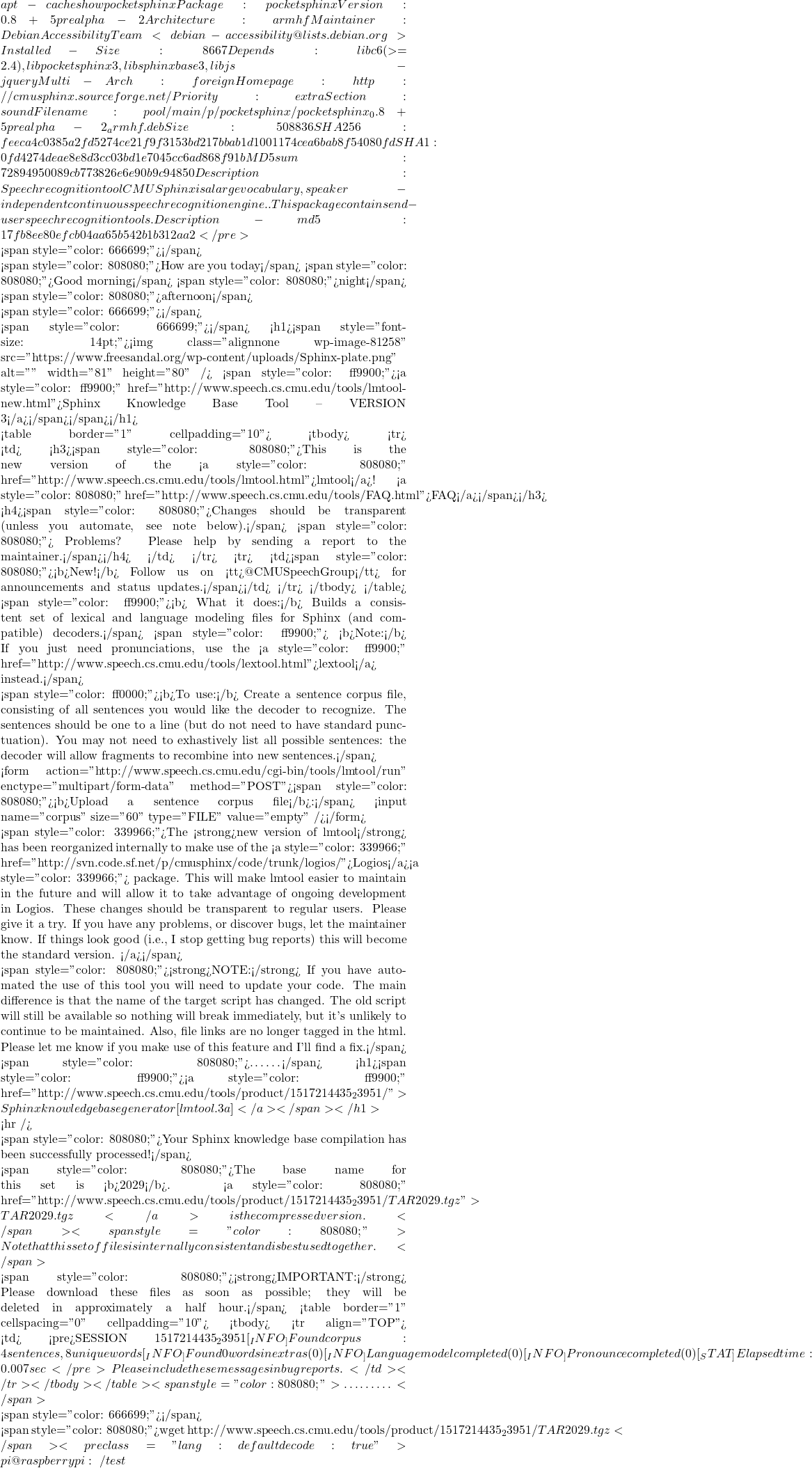 apt-cache show pocketsphinx Package: pocketsphinx Version: 0.8+5prealpha-2 Architecture: armhf Maintainer: Debian Accessibility Team <debian-accessibility@lists.debian.org> Installed-Size: 8667 Depends: libc6 (>= 2.4), libpocketsphinx3, libsphinxbase3, libjs-jquery Multi-Arch: foreign Homepage: http://cmusphinx.sourceforge.net/ Priority: extra Section: sound Filename: pool/main/p/pocketsphinx/pocketsphinx_0.8+5prealpha-2_armhf.deb Size: 508836 SHA256: feeca4c0385a2fd5274ce21f9f3153bd217bbab1d1001174cea6bab8f54080fd SHA1: 0fd4274deae8e8d3cc03bd1e7045cc6ad868f91b MD5sum: 72894950089cb773826e6e90b9c94850 Description: Speech recognition tool  CMU Sphinx is a large vocabulary, speaker-independent continuous speech  recognition engine.  .  This package contains end-user speech recognition tools. Description-md5: 17fb8ee80efcb04aa65b542b1b312aa2 </pre>    <span style="color: #666699;">故此不講該程式庫用法及測試也。僅借其範例控制文本︰</span>  <span style="color: #808080;">How are you today</span> <span style="color: #808080;">Good morning</span> <span style="color: #808080;">night</span> <span style="color: #808080;">afternoon</span>  <span style="color: #666699;">來趟工具之旅吧！</span>  <span style="color: #666699;">上傳文本︰</span> <h1><span style="font-size: 14pt;"><img class="alignnone wp-image-81258" src="https://www.freesandal.org/wp-content/uploads/Sphinx-plate.png" alt="" width="81" height="80" /> <span style="color: #ff9900;"><a style="color: #ff9900;" href="http://www.speech.cs.cmu.edu/tools/lmtool-new.html">Sphinx Knowledge Base Tool -- VERSION 3</a></span></span></h1>   <table border="1" cellpadding="10"> <tbody> <tr> <td> <h3><span style="color: #808080;">This is the new version of the <a style="color: #808080;" href="http://www.speech.cs.cmu.edu/tools/lmtool.html">lmtool</a>!    <a style="color: #808080;" href="http://www.speech.cs.cmu.edu/tools/FAQ.html">FAQ</a></span></h3> <h4><span style="color: #808080;">Changes should be transparent (unless you automate, see note below).</span> <span style="color: #808080;"> Problems? Please help by sending a report to the maintainer.</span></h4> </td> </tr> <tr> <td><span style="color: #808080;"><b>New!</b> Follow us on <tt>@CMUSpeechGroup</tt> for announcements and status updates.</span></td> </tr> </tbody> </table> <span style="color: #ff9900;"><b> What it does:</b> Builds a consistent set of lexical and language modeling files for Sphinx (and compatible) decoders.</span> <span style="color: #ff9900;"> <b>Note:</b> If you just need pronunciations, use the <a style="color: #ff9900;" href="http://www.speech.cs.cmu.edu/tools/lextool.html">lextool</a> instead.</span>  <span style="color: #ff0000;"><b>To use:</b> Create a sentence corpus file, consisting of all sentences you would like the decoder to recognize. The sentences should be one to a line (but do not need to have standard punctuation). You may not need to exhastively list all possible sentences: the decoder will allow fragments to recombine into new sentences.</span>  <form action="http://www.speech.cs.cmu.edu/cgi-bin/tools/lmtool/run" enctype="multipart/form-data" method="POST"><span style="color: #808080;"><b>Upload a sentence corpus file</b>:</span> <input name="corpus" size="60" type="FILE" value="empty" /></form>   <span style="color: #339966;">The <strong>new version of lmtool</strong> has been reorganized internally to make use of the <a style="color: #339966;" href="http://svn.code.sf.net/p/cmusphinx/code/trunk/logios/">Logios</a><a style="color: #339966;"> package. This will make lmtool easier to maintain in the future and will allow it to take advantage of ongoing development in Logios. These changes should be transparent to regular users. Please give it a try. If you have any problems, or discover bugs, let the maintainer know. If things look good (i.e., I stop getting bug reports) this will become the standard version. </a></span>  <span style="color: #808080;"><strong>NOTE:</strong> If you have automated the use of this tool you will need to update your code. The main difference is that the name of the target script has changed. The old script will still be available so nothing will break immediately, but it's unlikely to continue to be maintained. Also, file links are no longer tagged in the html. Please let me know if you make use of this feature and I'll find a fix.</span>  <span style="color: #808080;">……</span> <h1><span style="color: #ff9900;"><a style="color: #ff9900;" href="http://www.speech.cs.cmu.edu/tools/product/1517214435_23951/">Sphinx knowledge base generator [lmtool.3a]</a></span></h1>  <hr />  <span style="color: #808080;">Your Sphinx knowledge base compilation has been successfully processed!</span>  <span style="color: #808080;">The base name for this set is <b>2029</b>. <a style="color: #808080;" href="http://www.speech.cs.cmu.edu/tools/product/1517214435_23951/TAR2029.tgz">TAR2029.tgz</a> is the compressed version.</span> <span style="color: #808080;"> Note that this set of files is internally consistent and is best used together.</span>  <span style="color: #808080;"><strong>IMPORTANT:</strong> Please download these files as soon as possible; they will be deleted in approximately a half hour.</span> <table border="1" cellspacing="0" cellpadding="10"> <tbody> <tr align="TOP"> <td> <pre>SESSION 1517214435_23951 [_INFO_] Found corpus: 4 sentences, 8 unique words [_INFO_] Found 0 words in extras  (0) [_INFO_] Language model completed  (0) [_INFO_] Pronounce completed  (0) [_STAT_] Elapsed time: 0.007 sec</pre> Please include these messages in bug reports.</td> </tr> </tbody> </table> <span style="color: #808080;">………</span>     <span style="color: #666699;">取回產生檔︰</span>  <span style="color: #808080;">wget http://www.speech.cs.cmu.edu/tools/product/1517214435_23951/TAR2029.tgz</span> <pre class="lang:default decode:true">pi@raspberrypi:~/test